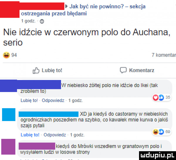 jak być nie powinno sekcja ostrzegania przed błędami gad   nie idźcie w czerwonym polo do auchana. serio.    t komentar id lubię to c komentarz ww niebiesko żbltej pula roe idźcie do ikei ork z lubię mw unnamed ignaz od   . xdja kiedyś dn caslolamy w niebieskim ogmdniczkacn poszeuem na szvbho co kawek mnie kurwa o ianś szajs pytali lubię to odpowiedz   gad o w kiedyś dn mówić wszedłem w granaluwym poło i wyswaiem ludzi w losowe sumy