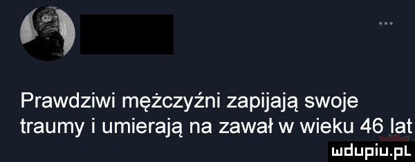są prawdziwi mężczyźni zapijają swoje traumy i umierają na zawał w wieku    lat