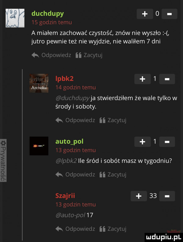 duchdupy      godom temu a miałem zachować czystość znów nie wyszło jutro pewnie też nie wyjdzie nie waliłem   dni   mh ii z icka   ani ś. mgodzintemu m wba stwierdziłem że wale tylko w środy l soboty.   autuipol   bgudzmcemu ile śród i sobót masz wtygodniu   wziim szajrii    bgodzmtemu   . r   oripu ii zwmu