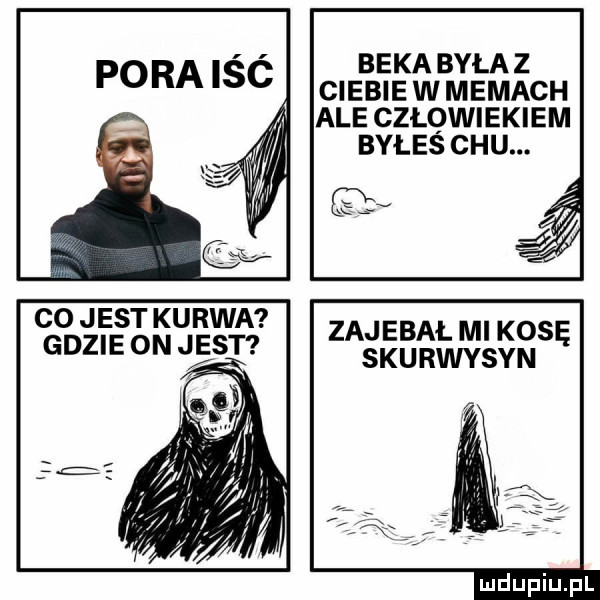 beka byłaz pora isc ciebie w memach ale człowiekiem byłes chu. co jest kurwa zajebał mi kosę gdzie on j st skurwysyn
