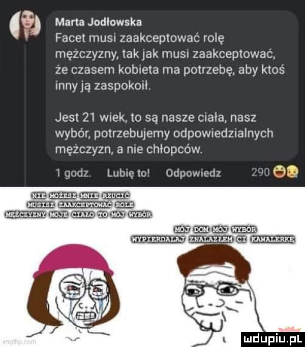 s marta jodlowska facet mus zaakceptować rolę mężczyzny. tak jak musu zaakceptować że czasem kobieta ma potrzebę aby ktoś inny ją zaspokoit jest    wiek to są nasze ciała nasz wybón potrzebujemy odpowtedznalnych mężczyzn a me chłopców. t    t godz lubię to odpowmdz magnum gie m