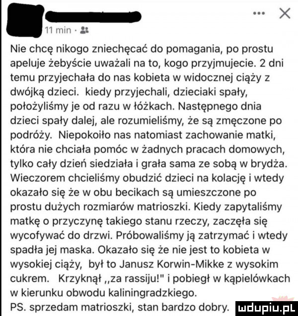 h mm. abakankami nie chcę nikogo zniechęcać do pomagania po prestu apeluje żebyście uważali na to kogo przyjmujecie.   dni temu przyiechala do nas kobieta w widocznej ciąży z dwójką dzieci. kiedy przyjechali dzieciaki spaly położyliśmy je od razu w lóżkach. następnego dnia dzieci spaly dalej ale rozumieliśmy że są zmęczone po pedro ży. niepokoilo nas natomiast zachowanie matki która nie chciała pomóc w żadnych pracach domowych tylko caly dzień siedziala i grala sama ze sobą w brydża. wieczorem chcieliśmy obudzic dzieci na kolacje i wtedy okazalo się że w obu becikach są umieszczone po prestu dużych rozmiarów matrioszki. kiedy zapytaliśmy matke o przyczynę takiego stanu rzeczy zaczela sie l wycofywać do drzwi. próbowaliśmy ją zatrzymać i wtedy spadła jej maska. okazało się że nie jest to kobieta w wysokiej ciąży byl to janusz korwin mikre z wysokim cukrem. krzyknął za rassiju i pobiegl w kąpielówkach w kierunku obwodu kaliningradzkiego. ps. sprzedam matrioszki stan bardzo dobry