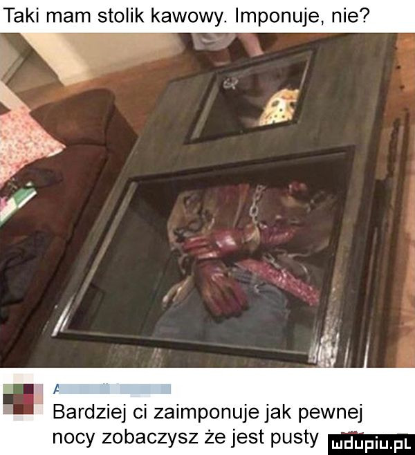 taki mam stolik kawowy. imponuje nie bardziej ci zaimponujejak pewnej nocy zobaczysz że jest pusty udupiu pl