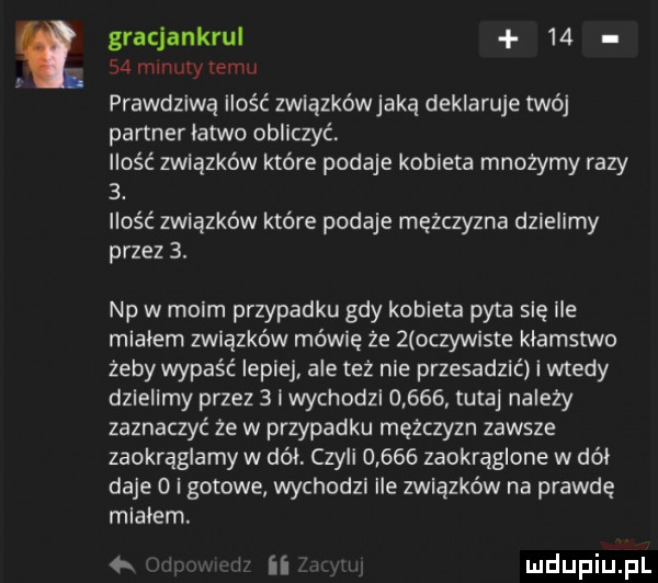 gracjankrul       minuty temu prawdziwą ilość związkówjaka deklaruje twój partner latwo obliczyć ilość związków które podaje kobieta mnożymy razy  . ilość związków które podaje mężczyzna dzielimy przez  . np w moim przypadku gdy kobieta pyta się ile mialem związków mówię że   o zywiste klamstwo żeby wypaść lepiej ale też nie przesadzić i wtedy dzielimy przez   i wychodzl       tutaj należy zaznaczyć że w przypadku mężczyzn zawsze zaokrąglamy w dół czyli       zaokrąglone w dół daje   i gotowe wychodzi ile związków na prawdę mialem.   l ii