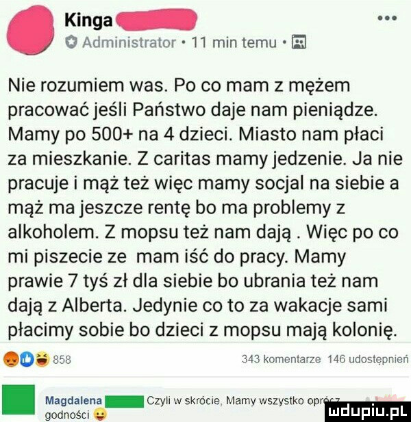 administrator    min temu el. kinga nie rozumiem was. po co mam z mężem pracować jeśli państwo daje nam pieniądze. mamy po     na   dzieci. miasto nam płaci za mieszkanie. z caritas mamyjedzenie. ja nie pracuje i mąż też więc mamy socjal na siebie a mąż ma jeszcze rentę bo ma problemy z alkoholem. z mop-u też nam dają. więc po co mi piszecie ze mam iść do pracy. mamy prawie   tyś zł dla siebie bo ubrania też nam dają z alberta. jedynie co to za wakacje sami placimy sobie bo dzieci z mop-u mają kolonię. o.      m komentarze ma udoslępnlen. magdalena czyll w skrócie. mamy wszystko ocr godncśu. m