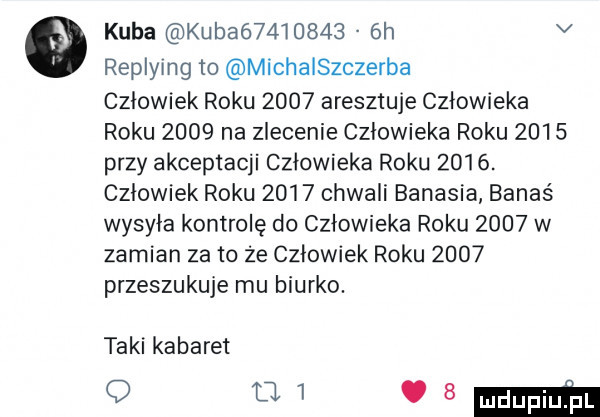 kuba kubaó         h v replying to michałszczerba człowiek roku      aresztuje człowieka roku      na zlecenie człowieka roku      przy akceptacji człowieka roku     . człowiek roku      chwali banasia banaś wysyła kontrolę do człowieka roku      w zamian za to że człowiek roku      przeszukuje mu biurko. taki kabaret q     sm