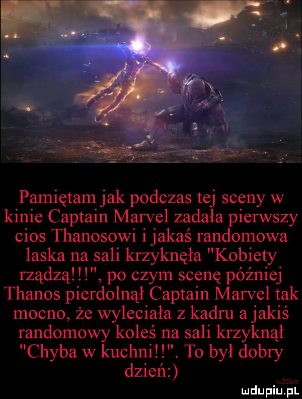 pamiętam jak podczas tej sceny w kinie captain marcel zadała pierwszy cios thanosowi i jakaś randomowa laska na sali krzyknęła kobiety rządzą. po czym scenę później thanos pierdolnął captain marcel tak mocno że wyleciała z kadru a jakiś randomowy koleś na sali krzyknął chyba w kuchni. to był dobry dzień