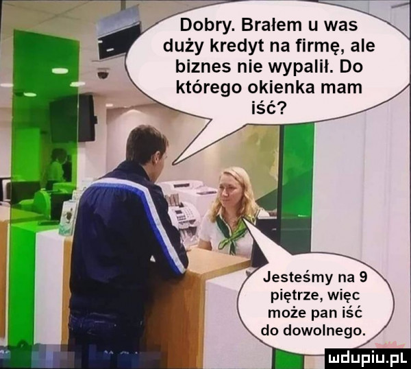 dobry. brałem u was duży kredyt na firmę ale biznes nie wypalił. do którego okienka mam jesteśmy na   piętrze więc może pan iść do dowolnego