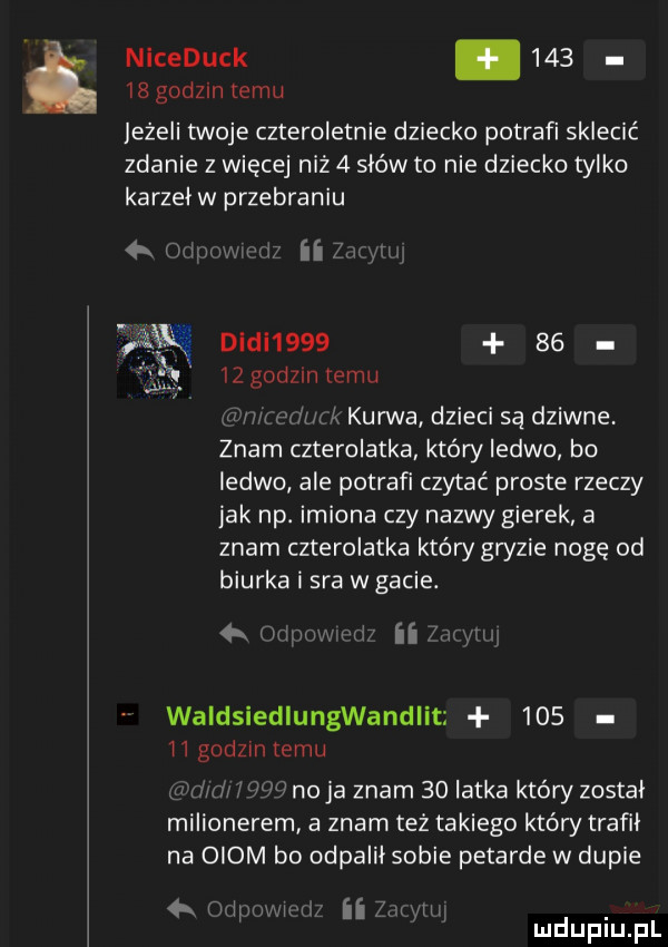 ł niceduck.        godom temu leżeli twoje czteroletnie dziecko potrafi sklecić zdanie z więcej niz   sków to nie dziecko tylko karzel w przebraniu a lm mg i aw dudl        xi    godzin emu wu mm k kurwa dzieci są dziwne. znam czterolatka który ledwo bo ledwo ale potrafi czytać proste rzeczy jak np. imiona czy nazwy gierek a znam czterolatka który gryzie nogę od biurka i sra w gacie.   ij i g i   ii mg waldsiedlungwandlit     ii godom temu.     naja znam    latka ktély zostal milionerem a znam też takiego który trafil na oiom bo odpalil sobie petarde w dupie h mm ii. i f mduplu pl