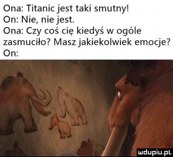 ona titanicjest taki smutny on nie niejest. ona czy coś cię kiedyś w ogóle zasmuciło maszjakiekolwiek emocje on