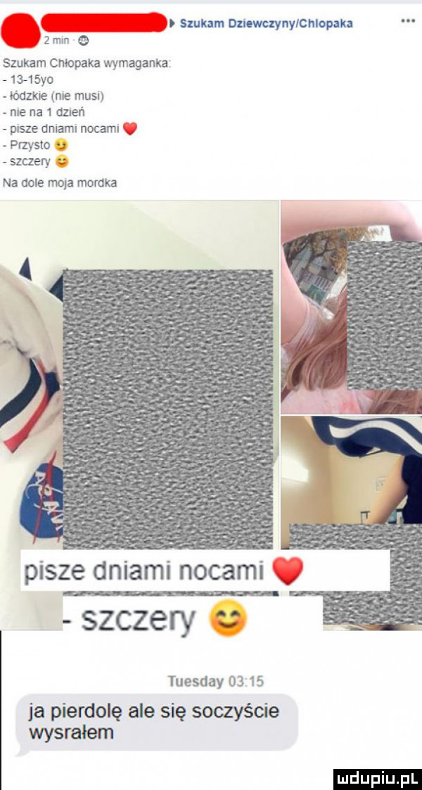 szukam dnuwuynylchlopak zmln e szukam cmopaka wymagania     yo        me musi me na   dzień pisze dniami nocami przysio u szmery na dole mola mordka pisze dniami nocami szczery tuesday       ja pierdolę ale się soczyście wysrałem