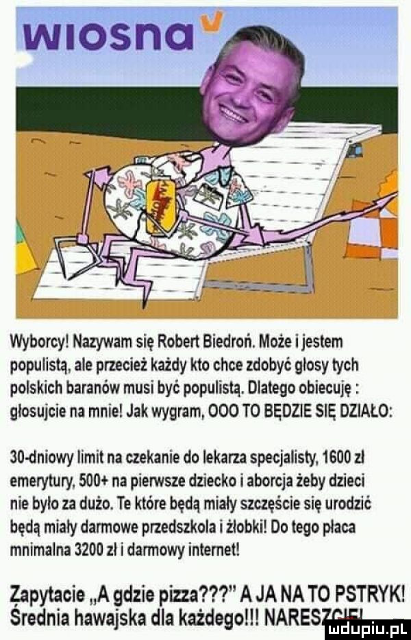 wyborcy nazywam się robert biedroń. może ijestem populizm ale przecież każdy kto chce zdobyć glosy tych polskich baranów musi być populistq. dlatego obiecuję głosujcie na mnie jak wygram     t  będzie się dzialo   dniowy limit na czekanie do lekarza specjalisty.      zl emerytury.     na pierwsze dziecko i aborcja żeby dzieci nie bylo za dużo. te które będą mialy szczęście się urodzić będą mialy darmowe przedszkola i żłobki do tego płaca mnimalna      zl i darmowy internet zapytacie a gdzie pizza a ja na to pstryk srednia hawajska dla każdego narysem