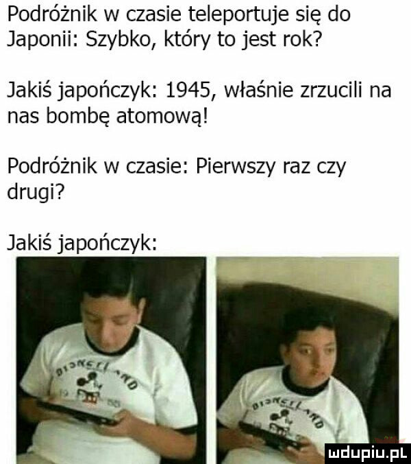 podróżnik w czasie teleportuje się do japonii szybko który to jest rok jakiś japończyk      właśnie zrzucili na nas bombę atomową podróżnik w czasie pierwszy raz czy drugi jakiś japończyk mdupiupl