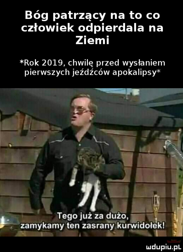 bóg patrzący na to co człowiek odpierdala na ziemi rok      chwilę przed wysłaniem pierwszych jeźdźców apokalipsy y tego już za dużo. i i zamykamy ten zasrany kurwidole kl j