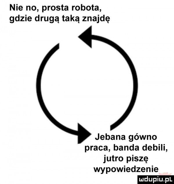 nie no prosta robota gdzie drugą taką znajdę jebana gówno praca banda debili jutro piszę wypowiedzenie ludu iu. l