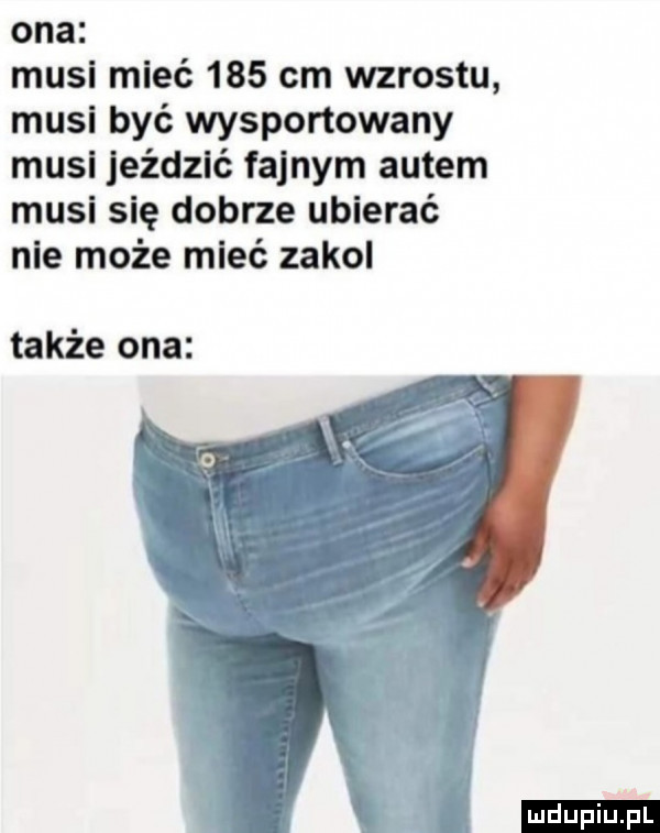 ona musi mieć     cm wzrostu musi być wysportowany musl jeździć fajnym autem musi się dobrze ubierać nie może mleć zakol także ona ludu iu. l