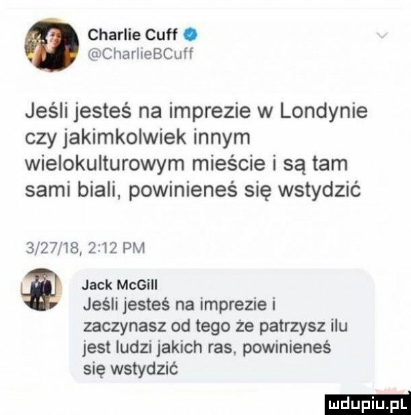 charlie cuff. chariiebcuff jeśli jesteś na imprezie w londynie czy jakimkolwiek innym wielokulturowym mieście i są tam sami biali. powinieneś się wstydzić               pm jack megill jeśli jesteś na imprezie i zaczynasz od tego że patrzysz ilu jest ludzi jakich ras powinieneś się wstydzić