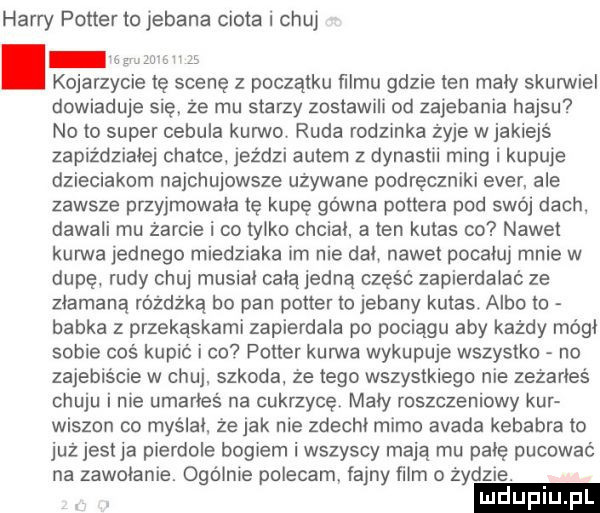 harry potter to jebana ciota i chuj kojarzycie tę scenę z początku ﬁlmu gdzie ten maly skurwiel dowiaduje się że mu starzy zostawili od zajebania hajsu no to super cebula kurwo. ruda rodzinka żyje w jakiejś zapiżdzraiej chatce jeździ autem z dynastii ming kupuje dzieciakom najchujowsze uzywane podręczniki eger ale zawsze przyjmowala tę kupę gówna pottera pod swój dach dawali mu żarcie i co tylko chcial a ten kutas co nawet kurwa jednego miedziaka im nie dal nawet pocałuj mnie w dupę rudy chuj musial calajedną cześc zapierdalac ze złamaną różdżka bo pan potter to jebany kutas. albo to babka z przekąskami zapierdala po pociągu aby każdy módl sobie coś kupić i co potter kurwa wykupuje wszystko no zajebiście w chuj szkoda że tego wszystkiego nie zezarles chuju i nie umarłeś na cukrzycę maly roszczeniowy kur wiszon co myślal że jak nie zdecht mimo adada kebabra to już jestja pierdole bogiem i wszyscy mają mu palę pucować na zamotanie. ogólnie polecam. fajny film o żydzie. ludupiu