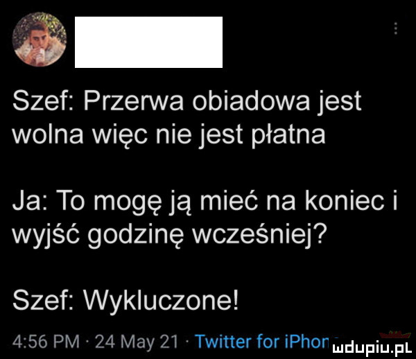 szef przerwa obiadowa jest wolna więc nie jest płatna ja to mogę ją mieć na koniec i wyjść godzinę wcześniej szef wykluczone      pm    may    twitter for ichor udupiu pl