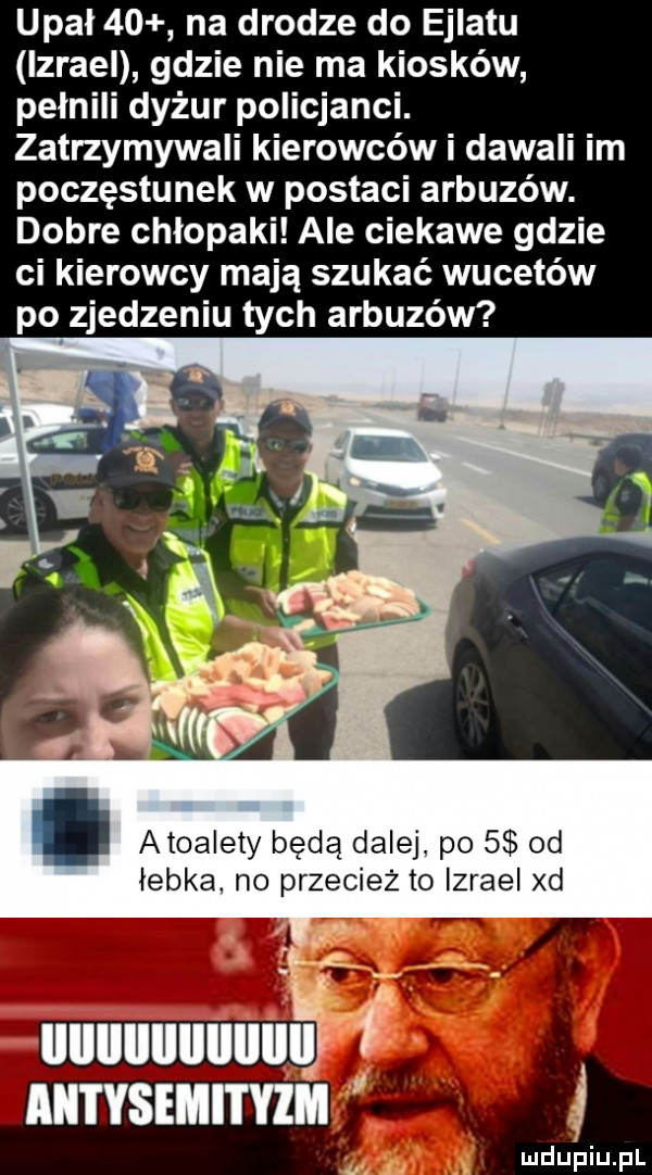 upał    na drodze do ejlatu izrael gdzie nie ma kiosków pełnili dyżur policjanci. zatrzymywali kierowców i dawali im poczęstunek w postaci arbuzów. dobre chłopaki ale ciekawe gdzie ci kierowcy mają szukać wucetów po zjedzeniu tych arbuzów atoalety będą dalej. po s od łebka no przecież to izrael xd uuuuuuuuuu akii ysemityim j u