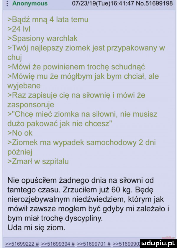 s anonymous          tee          no          badż mną   lata temu    ibl spasiony warchlak twój najlepszy ziomek jest przypakowany w chuj mówi że powinienem trochę schudnąc mówię mu że mógłbym jak bym chciał abe wyjebane raz zapisuje cię na siłownię i mówi że zasponsoruje chcę mieć ziomka na siłowni nie musisz dużo pakować jak nie chcesz no ok ziomek ma wypadek samochodowy   dni później zmarł w szpitalu nie opuściłem żadnego dnia na siłowni od tamtego czasu zrzuciłem już    kg. będę nierozjebywalnym niedźwiedziem którym jak mówił zawsze mogłem być gdyby mi zależało i bym miał trochę dyscypliny. uda mi się ziom.   gggzzu    gggag   gg g    s