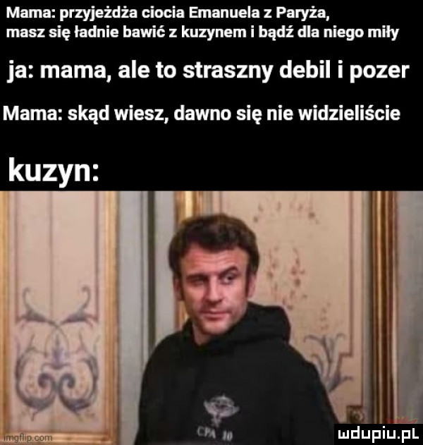 memu przyjeżdża ciocia emanuela paryża masz się ładnie bawić z kuzynem i bądź dla niego miły ja mama ale to straszny debil i pozer mama skąd wiesz dawno się nie widzieliście kuzyn ł