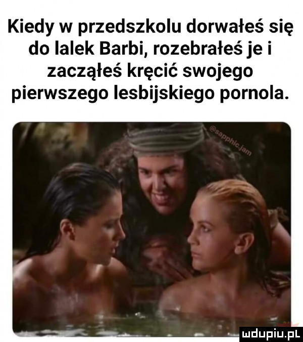 kiedy w przedszkolu dorwałeś się do lalek barci rozebrałeś je i zacząłeś kręcić swojego pierwszego iesbijskiego pornola