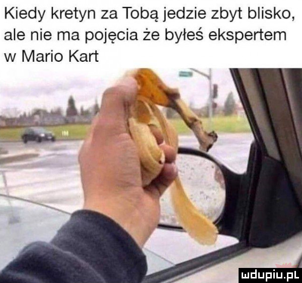kiedy kretyn za tobą jedzie zbyt blisko ale nie ma pojęcia że byłeś ekspertem w mario kart m. ł gej i f