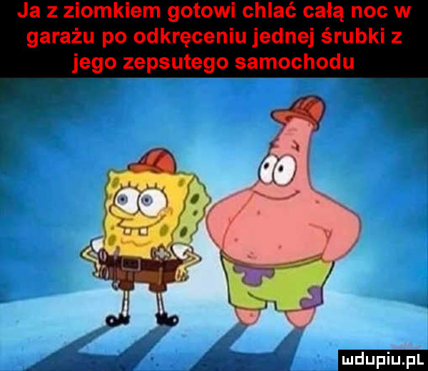 ja z ziomkiem gotowi chlać całą noc w garażu po odkręceniu jednej śrubki z jego zepsutego samochodu mdupizill
