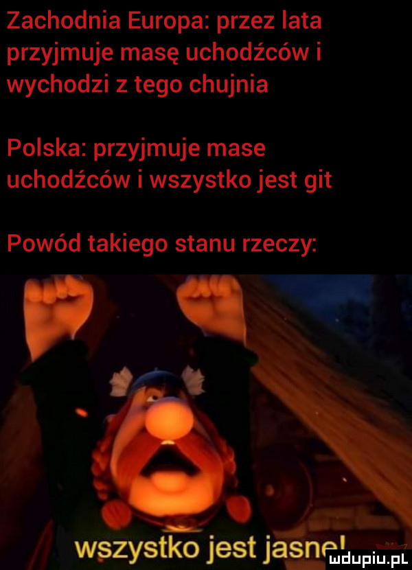 zachodnia europa przez iata przyjmuje masę uchodźców i wychodzi złego chujnia polska przyjmuje mase uchodźców i wszystko jest git powód takiego stanu rzeczy.   v. wszystko jest jasne mdupiutpli