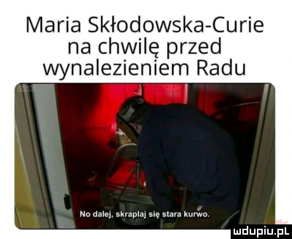 maria skłodowska curie na chwilę przed wynalezieniem radu no dale  skrapla s ę siara kurwo