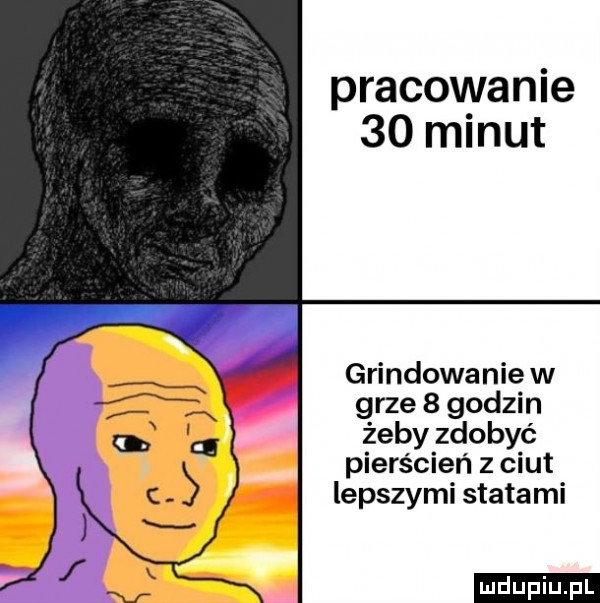 pracowanie    minut grindowanie w grze   godzin żeby zdobyć pierścień z ciut lepszymi statami ludu iu. l