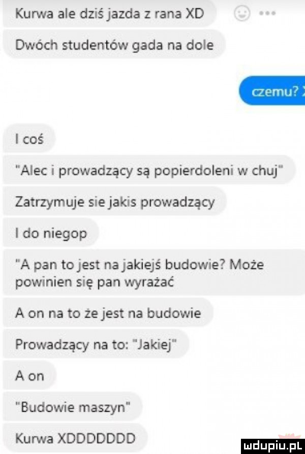 kurwa ale dziś jazda z rana xd dwóch studentów gada na dole i coś alec i prowadzący są popierdoleni w chuj zatrzymuje sie jakis prowadzący i do niegop a pan tojest na jakiejś budowie może powinien się pan wyrażać a on na to żejest na budowie prowadzący na to jakiej a on budowie maszyn kurwa xddddddd