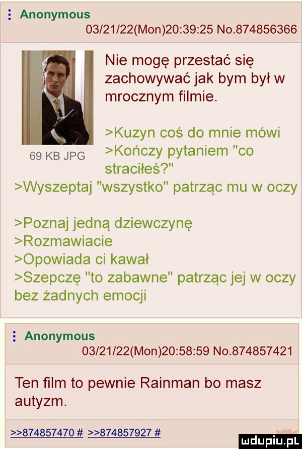 e anonymous          mon          no           nie mogę przestać się zachowywaćjak bym był w mrocznym filmie. kuzyn coś do mnie mówi    kb jpg kończy pytaniem co straciłeś wyszeptuj wszystko patrząc mu w oczy poznaj jedną dziewczynę rozmawiacie opowiada ci kawał szepczę to zabawne patrząc jej w oczy bez żadnych emocji   anonymous          mon          no           ten film to pewnie rainman bo masz autyzm                     ludu iu. l