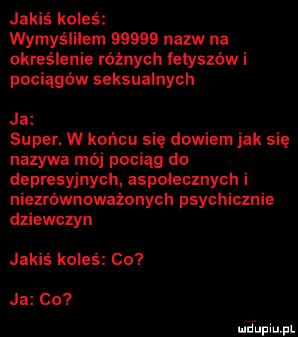 jakiś koleś wymyśliłem       nazw na określenie różnych fetyszów i pociągów seksualnych ja super. w końcu się dowiem jak się nazywa mój pociąg do depresyjnych aspołecznych i niezrównoważonych psychicznie dziewczyn jakiś koles co ja co mdiniu pl