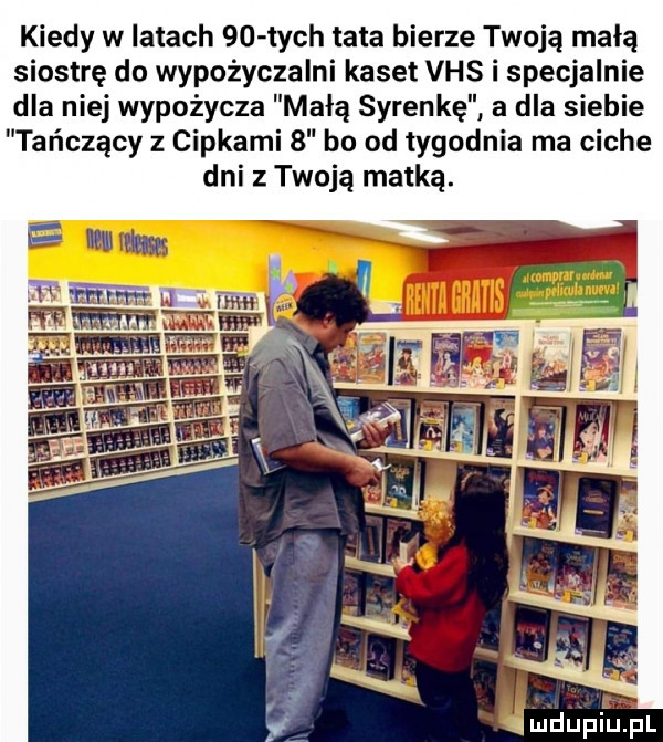kiedy w latach    tych tata bierze twoją małą siostrę do wypożyczalni kaset vhs i specjalnie dla niej wypożycza małą syrenkę a dla siebie tańczący z cipkami   bo od tygodnia ma ciche dni z twoją matką. mmmm. mmm n mw   f