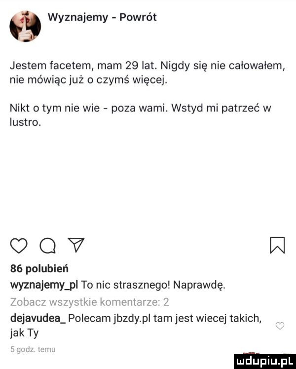 wyznajemy powrót jestem facetem mam    lat. nigdy się nie caiowaiem nie mówiąc już o czymś więcej. nikt obym nie wie poza wami. wstyd mi patrzeć w lustro. omv w    polubień wyznajemy pl to nic strasznego naprawdę. zobrm wow twp m dejavudea polecam jazdy pl tam jest wiecej takich jak ty i. i wie l