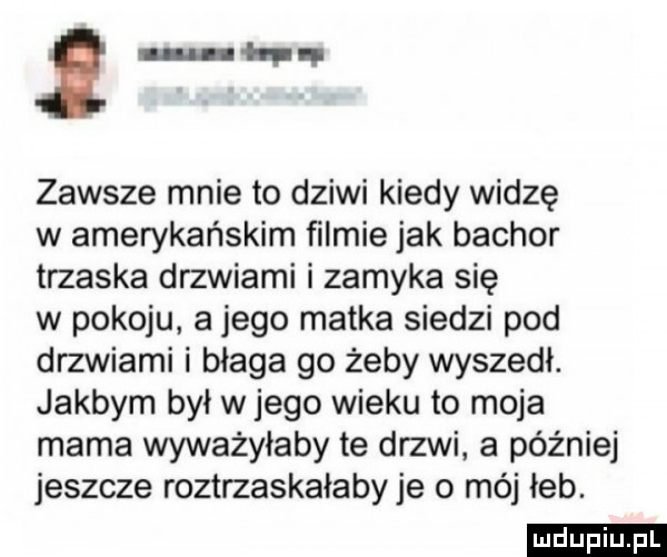 lun hw zawsze mnie to dziwi kiedy widzę w amerykańskim ﬁlmie jak bachor trzaska drzwiami i zamyka się w pokoju a jego matka siedzi pod drzwiami i błaga go żeby wyszedł. jakbym był w jego wieku to moja mama wyważyłaby te drzwi. a później jeszcze roztrzaskałabyje o méj łeb. ludu iu. l