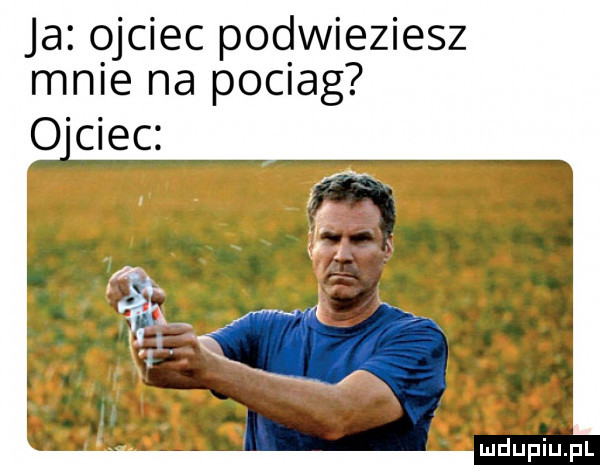 ja jciec pod wieziesz mnie na pociag