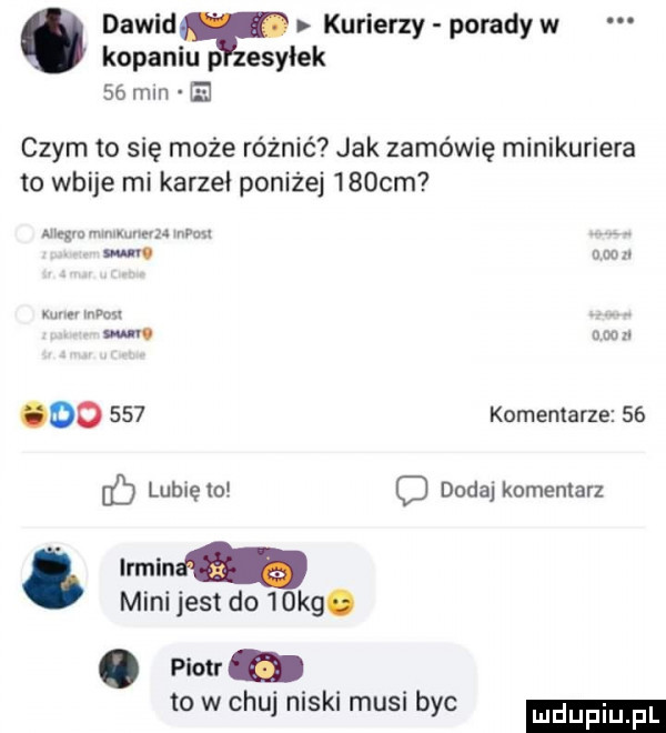 dawid kurierzy porady w kopaniu p esyłek   mm b czym to się może różnić jak zamówię minikuriera to wbije mi karzeł poniżej    cm ain gw mu wz wip n. w. ana. w mm m um do     komentarze    lubię to c dodaj komentarz. irmin mini jest do   kg. piotr to w chuj niski musi byc