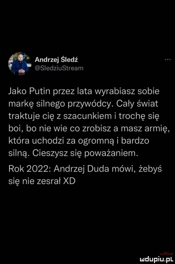 andrzej śledź f siedziustream jako putin przez iata wyrabiasz sobie markę silnego przywódcy. cały świat traktuje cię z szacunkiem i trochę się boi bo nie wie co zrobisz a masz armię która uchodzi za ogromną i bardzo silną. cieszysz się poważaniem. rok      andrzej duda mówi żebyś się nie zesrał xd
