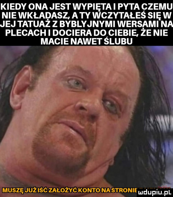 kiedy ona jest wypiętai pyta czemu nie wkładasz a ty wczytałeś się w jej tatuaż z byblyjnymi wersami na plecach i dociera dqciebie że nie macie nawet slubu w r muszę już icc założyc konto nastronie