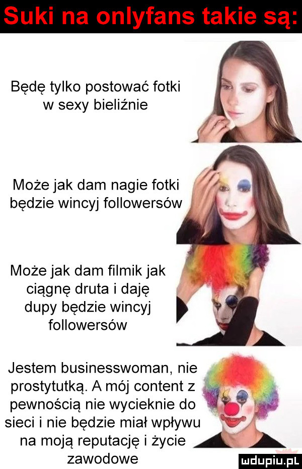 będę tylko postować fotki w sexy bieliźnie możejek dam nagie fotki będzie wincyj followersów może jak dam filmik jak ciągnę druta i daję dupy będzie wincyj followersów jestem businesswoman nie. prostytutką. a mój content z pewnością nie wycieknie do w sieci i nie bedzie miał wpływu na moją reputację i życie zawodowe