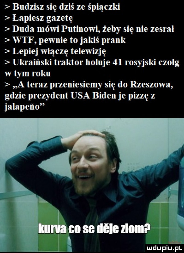 budzisz się dziś ze śpiączki łapiesz gazetę duda mówi putinowi żeby się nie zesral wtf pewnie to jakiś prask lepiej włączę telewizję ukraiński traktor holuje    rosyjski czolg w tym roku a teraz przeniesiemy się do rzeszowa gdzie prezydent usa biden je pizzę z jalapeno