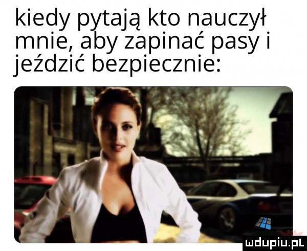 kiedy pytają kto nauczył mnie aby zapinać pasy jeździć bezpiecznie