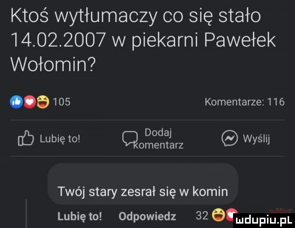 ktoś wytłumaczy co się stało            w piekarni pawełek wołomin     komentarze    . dodaj. abakankami nb lubię to cmentarz wyslij twój stary zesrał się w komin lunięto odpowiedz    tmdupiupl