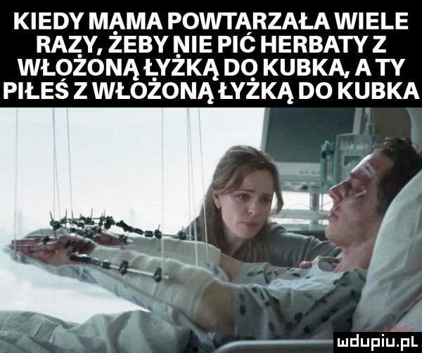 kiedy mama powtarzała wiele razy żeby nie pic herbaty z włożoną łyżką do kubka a ty piłes z włojoną łyżką do kubka n w