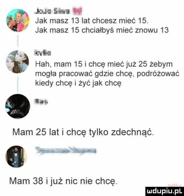 mh heh mam    i chcę mieć już    żebym mogła pracować gdzie chcę podróżować kiedy chcę i żyćjak chcę mam    lat i chcę tylko zdechnąć. abakankami    . mam    iluż nic nie chcę. j in ii jak masz    lat chcesz mieć   . jak masz    chciałbyś mieć znowu    ludu iu. l