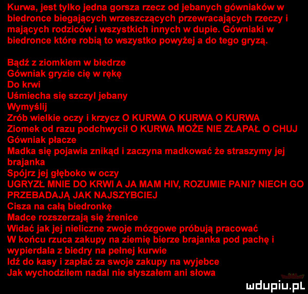 kurwa jest tylko jedna gorsza rzecz od jebanych gównlakow w biedronce biegających wrzeszczących przewracających rzeczy i mających rodziców i wszystkich innych w dupie. gównlaki w biedronce które ro a to wszystko powyżej a do tego gryzą. bądź z ziomkiem w biedrze górni gryzie cię w rękę do kaw uśmiecha się szczyl jebany wymyślaj zrob wielkie oczy i krzycz o kurwa o kurwa o kurwa ziomek od razu podchwycil   kurwa może nie złapał o chuj górniak placze madka się pojawia znikąd i zaczyna madkomć że straszymy jej brejanka spójrz jej gleboko w oczy ugryzł mnie do krwi a ja mam hiv rozumie pani niech go frzebadają jak najszybciej cisza na celą biedronkę madce rozszerzają się źrenice widać jakiej nieliczne zwoje mózgowe próbują pracowac w końcu rzuca zakupy na ziemię bierze brejanka pod pachą i wypierdala z biedry na pelnej kuryle idź do kasy i zapiać za swoje zakupy na wyjebie jak wychodzilem nadal nie slyszalem ani slowa