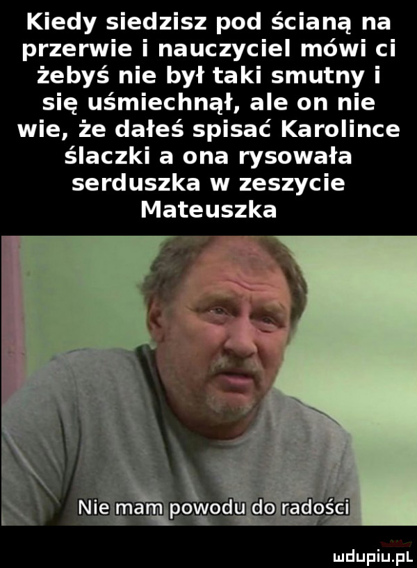 kiedy siedzisz pod ścianą na przerwie i nauczyciel mówi ci żebyś nie był taki smutny i się uśmiechnął ale on nie wie że dałeś spisać karolince ślączki a ona rysowała serduszka w zeszycie mateuszka